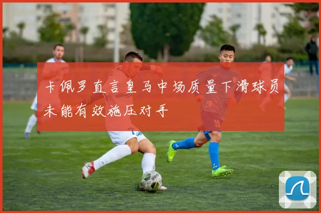卡佩罗直言皇马中场质量下滑球员未能有效施压对手