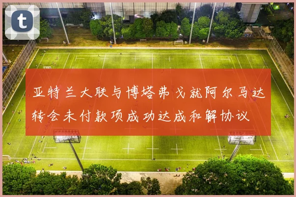 亚特兰大联与博塔弗戈就阿尔马达转会未付款项成功达成和解协议