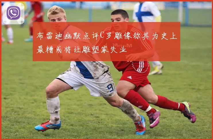 布雷迪幽默点评C罗雕像称其为史上最糟或将让雕塑家失业