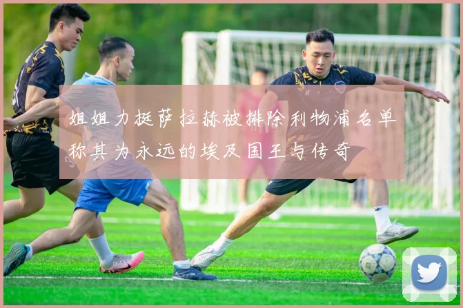 姐姐力挺萨拉赫被排除利物浦名单称其为永远的埃及国王与传奇