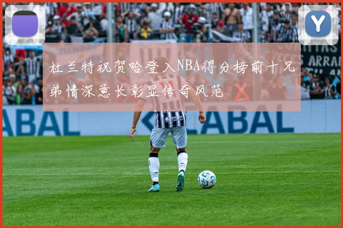 杜兰特祝贺哈登入NBA得分榜前十兄弟情深意长彰显传奇风范