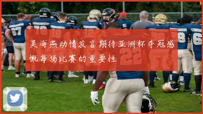 吴海燕动情发言期待亚洲杯夺冠感慨每场比赛的重要性