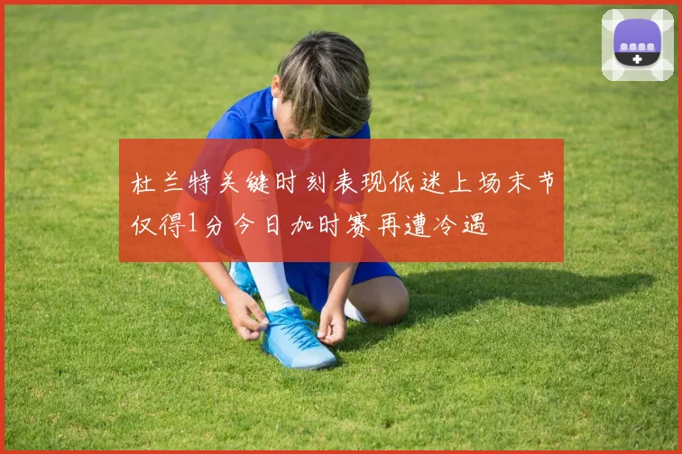 杜兰特关键时刻表现低迷上场末节仅得1分今日加时赛再遭冷遇