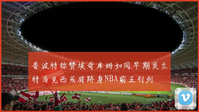 香波特称赞埃奇库姆如同早期莫兰特马克西或将跻身NBA前五行列