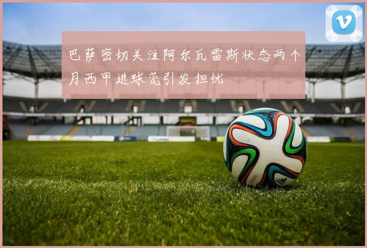 巴萨密切关注阿尔瓦雷斯状态两个月西甲进球荒引发担忧