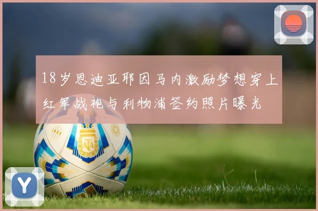 18岁恩迪亚耶因马内激励梦想穿上红军战袍与利物浦签约照片曝光