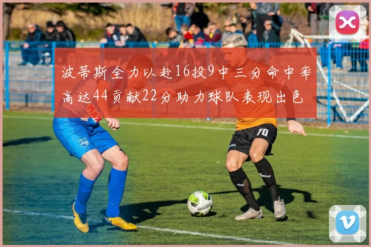 波蒂斯全力以赴16投9中三分命中率高达44贡献22分助力球队表现出色