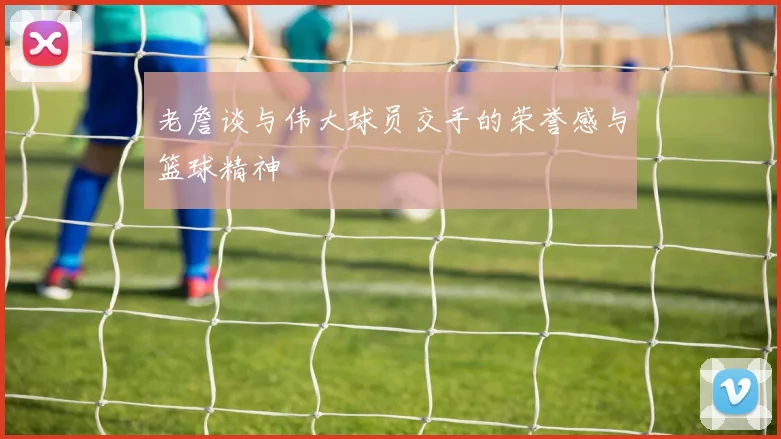 老詹谈与伟大球员交手的荣誉感与篮球精神