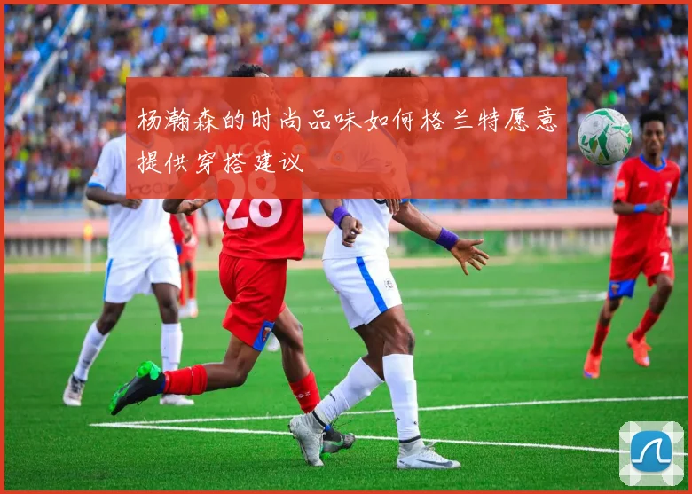 杨瀚森的时尚品味如何格兰特愿意提供穿搭建议