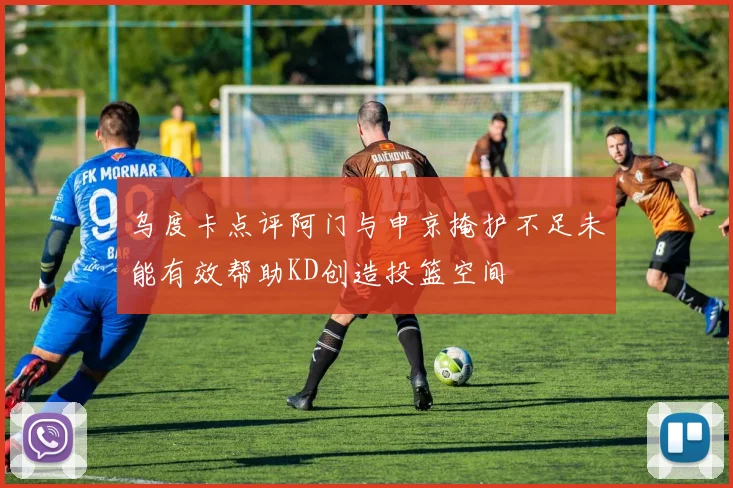 乌度卡点评阿门与申京掩护不足未能有效帮助KD创造投篮空间