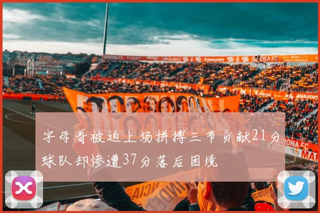 字母哥被迫上场拼搏三节贡献21分球队却惨遭37分落后困境