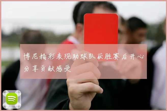 博尼精彩表现助球队获胜赛后开心分享贡献感受