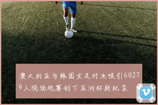 澳大利亚与韩国女足对决吸引60279人现场观赛创下亚洲杯新纪录