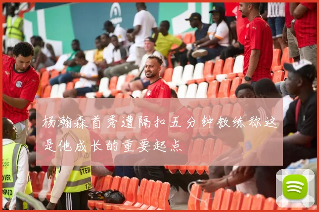 杨瀚森首秀遭隔扣五分钟教练称这是他成长的重要起点