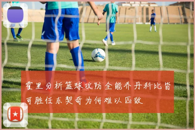 霍里分析篮球攻防全能乔丹科比皆可胜任东契奇为何难以匹敌