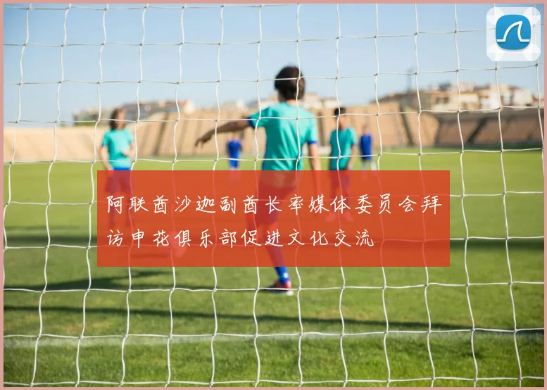 阿联酋沙迦副酋长率媒体委员会拜访申花俱乐部促进文化交流
