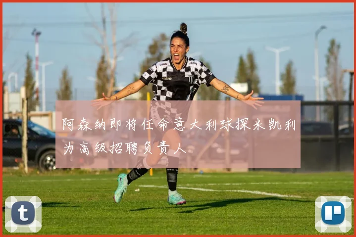 阿森纳即将任命意大利球探米凯利为高级招聘负责人