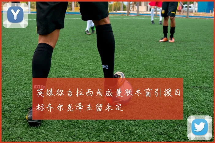 英媒称吉拉西或成曼联冬窗引援目标齐尔克泽去留未定