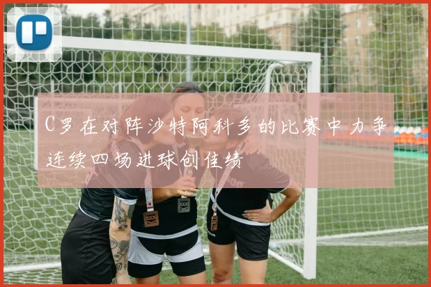 C罗在对阵沙特阿科多的比赛中力争连续四场进球创佳绩