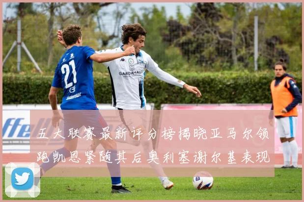 五大联赛最新评分榜揭晓亚马尔领跑凯恩紧随其后奥利塞谢尔基表现亮眼