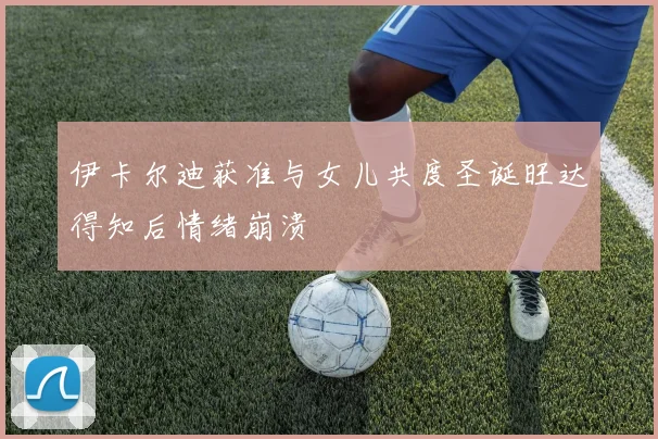 伊卡尔迪获准与女儿共度圣诞旺达得知后情绪崩溃