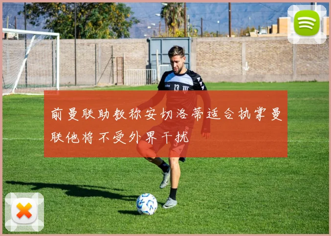 前曼联助教称安切洛蒂适合执掌曼联他将不受外界干扰