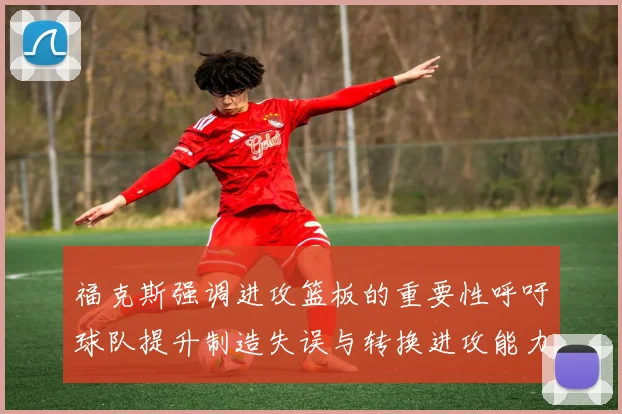 福克斯强调进攻篮板的重要性呼吁球队提升制造失误与转换进攻能力
