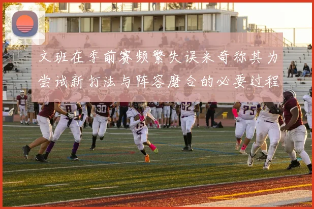 文班在季前赛频繁失误米奇称其为尝试新打法与阵容磨合的必要过程