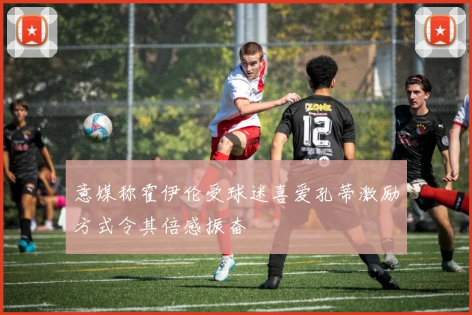 意媒称霍伊伦受球迷喜爱孔蒂激励方式令其倍感振奋