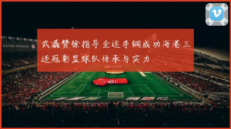 武磊赞徐指导全运夺铜成功海港三连冠彰显球队传承与实力