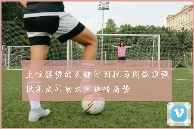 止住颓势的关键时刻托马斯弧顶强投完成31助太阳逆转局势