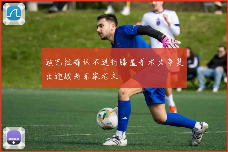 迪巴拉确认不进行膝盖手术力争复出迎战老东家尤文