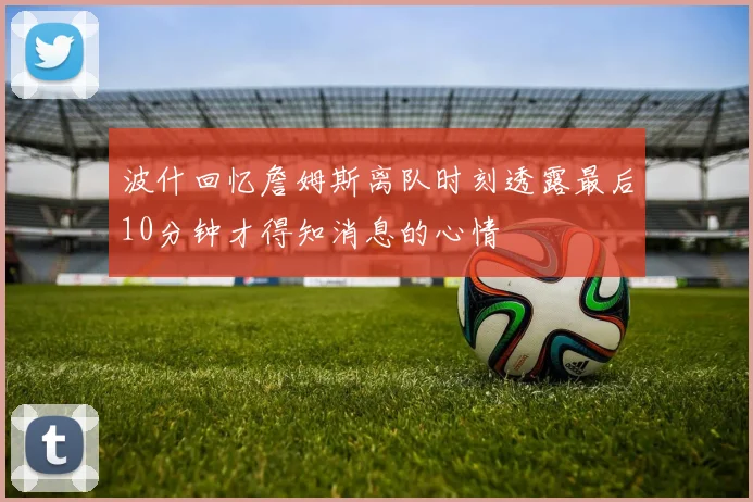 波什回忆詹姆斯离队时刻透露最后10分钟才得知消息的心情