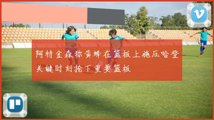 阿特金森称黄蜂在篮板上施压哈登关键时刻抢下重要篮板