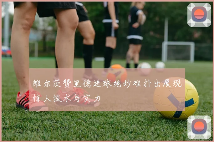维尔茨赞里德进球绝妙难扑出展现惊人技术与实力