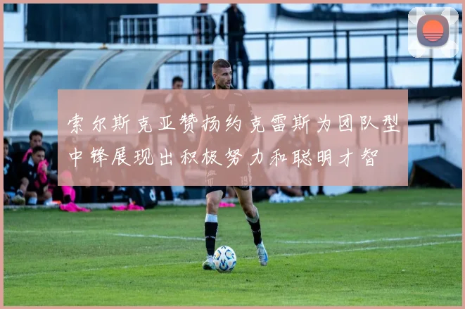 索尔斯克亚赞扬约克雷斯为团队型中锋展现出积极努力和聪明才智