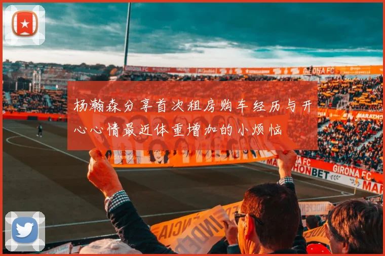 杨瀚森分享首次租房购车经历与开心心情最近体重增加的小烦恼