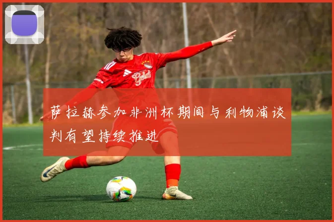 萨拉赫参加非洲杯期间与利物浦谈判有望持续推进