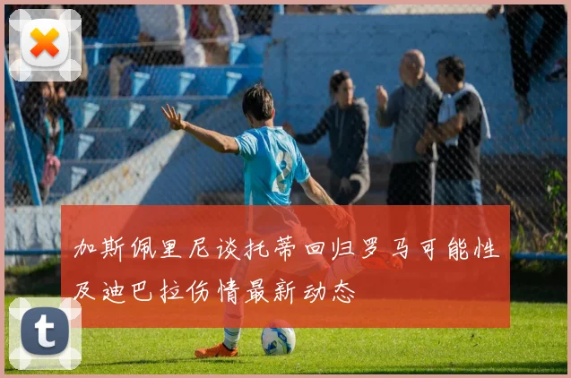 加斯佩里尼谈托蒂回归罗马可能性及迪巴拉伤情最新动态