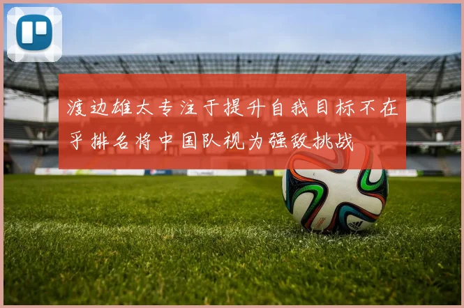 渡边雄太专注于提升自我目标不在乎排名将中国队视为强敌挑战