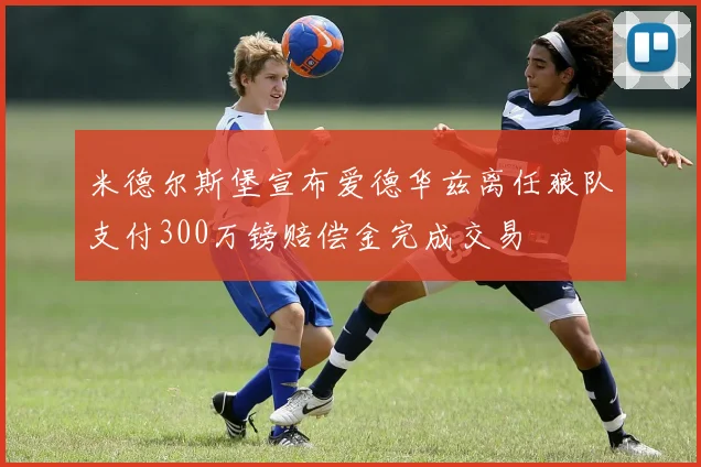米德尔斯堡宣布爱德华兹离任狼队支付300万镑赔偿金完成交易
