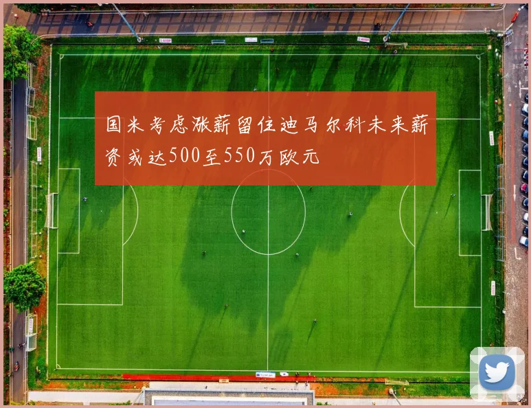 国米考虑涨薪留住迪马尔科未来薪资或达500至550万欧元