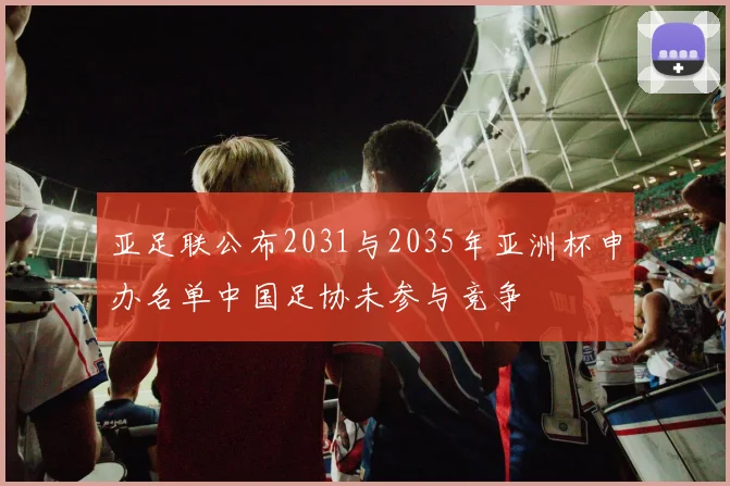 亚足联公布2031与2035年亚洲杯申办名单中国足协未参与竞争