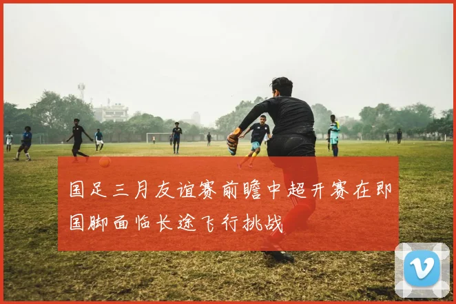国足三月友谊赛前瞻中超开赛在即国脚面临长途飞行挑战
