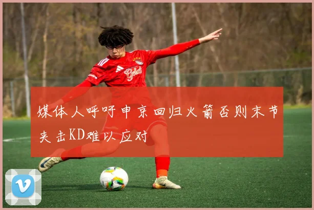 媒体人呼吁申京回归火箭否则末节夹击KD难以应对