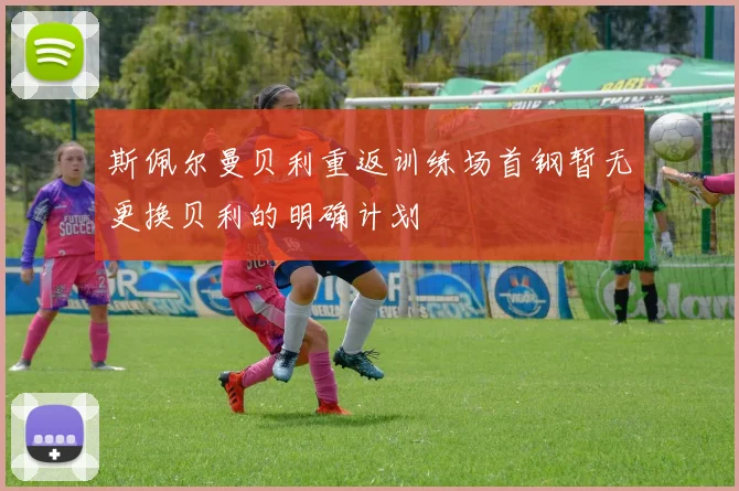 斯佩尔曼贝利重返训练场首钢暂无更换贝利的明确计划
