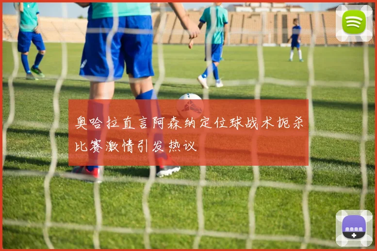 奥哈拉直言阿森纳定位球战术扼杀比赛激情引发热议